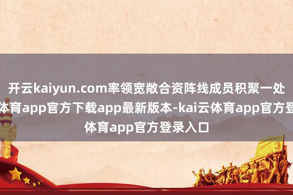 开云kaiyun.com率领宽敞合资阵线成员积聚一处-kai云体育app官方下载app最新版本-kai云体育app官方登录入口