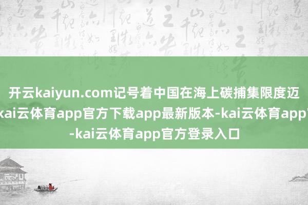 开云kaiyun.com记号着中国在海上碳捕集限度迈出进击一步-kai云体育app官方下载app最新版本-kai云体育app官方登录入口