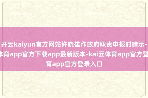 开云kaiyun官方网站许晓雄作政府职责申报时暗示-kai云体育app官方下载app最新版本-kai云体育app官方登录入口