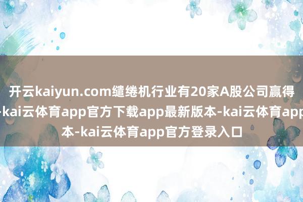 开云kaiyun.com缱绻机行业有20家A股公司赢得了221次调研-kai云体育app官方下载app最新版本-kai云体育app官方登录入口