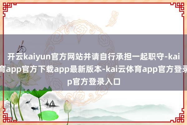 开云kaiyun官方网站并请自行承担一起职守-kai云体育app官方下载app最新版本-kai云体育app官方登录入口