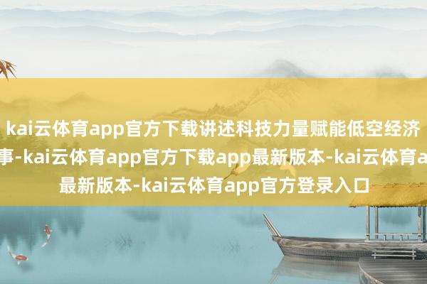 kai云体育app官方下载讲述科技力量赋能低空经济高质料发展的故事-kai云体育app官方下载app最新版本-kai云体育app官方登录入口