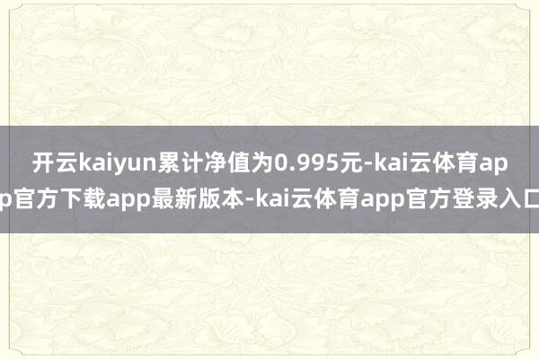 开云kaiyun累计净值为0.995元-kai云体育app官方下载app最新版本-kai云体育app官方登录入口