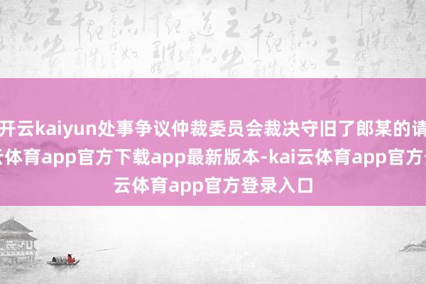 开云kaiyun处事争议仲裁委员会裁决守旧了郎某的请求-kai云体育app官方下载app最新版本-kai云体育app官方登录入口