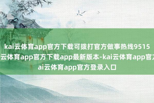 kai云体育app官方下载可拨打官方做事热线95152核实-kai云体育app官方下载app最新版本-kai云体育app官方登录入口