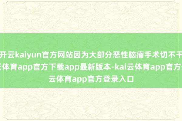 开云kaiyun官方网站因为大部分恶性脑瘤手术切不干净-kai云体育app官方下载app最新版本-kai云体育app官方登录入口