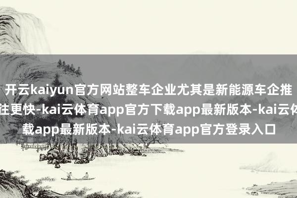 开云kaiyun官方网站整车企业尤其是新能源车企推出新车型的速率比以往更快-kai云体育app官方下载app最新版本-kai云体育app官方登录入口