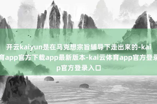 开云kaiyun是在马克想宗旨辅导下走出来的-kai云体育app官方下载app最新版本-kai云体育app官方登录入口