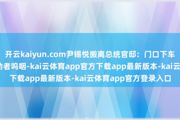 开云kaiyun.com尹锡悦搬离总统官邸：门口下车挥手说念别 现场有救助者呜咽-kai云体育app官方下载app最新版本-kai云体育app官方登录入口