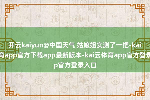 开云kaiyun@中国天气 姑娘姐实测了一把-kai云体育app官方下载app最新版本-kai云体育app官方登录入口