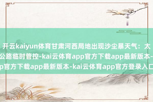 开云kaiyun体育甘肃河西局地出现沙尘暴天气：太空呈现黄褐色 有高速公路临时管控-kai云体育app官方下载app最新版本-kai云体育app官方登录入口