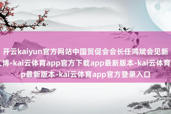 开云kaiyun官方网站中国贸促会会长任鸿斌会见新西兰驻华大使乔文博-kai云体育app官方下载app最新版本-kai云体育app官方登录入口
