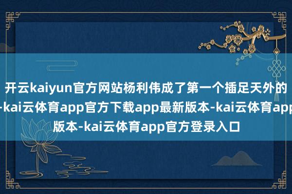 开云kaiyun官方网站杨利伟成了第一个插足天外的中国东说念主-kai云体育app官方下载app最新版本-kai云体育app官方登录入口