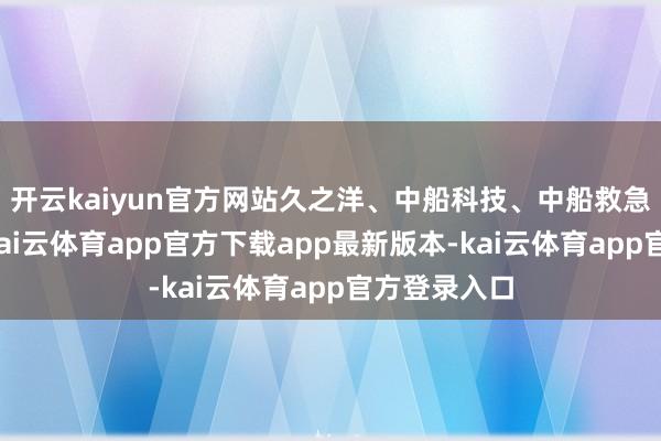 开云kaiyun官方网站久之洋、中船科技、中船救急纷纷跟涨-kai云体育app官方下载app最新版本-kai云体育app官方登录入口