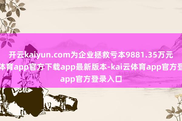 开云kaiyun.com为企业拯救亏本9881.35万元-kai云体育app官方下载app最新版本-kai云体育app官方登录入口