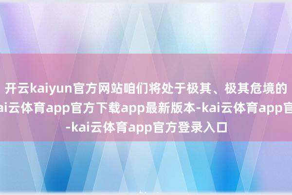 开云kaiyun官方网站咱们将处于极其、极其危境的境地中”-kai云体育app官方下载app最新版本-kai云体育app官方登录入口