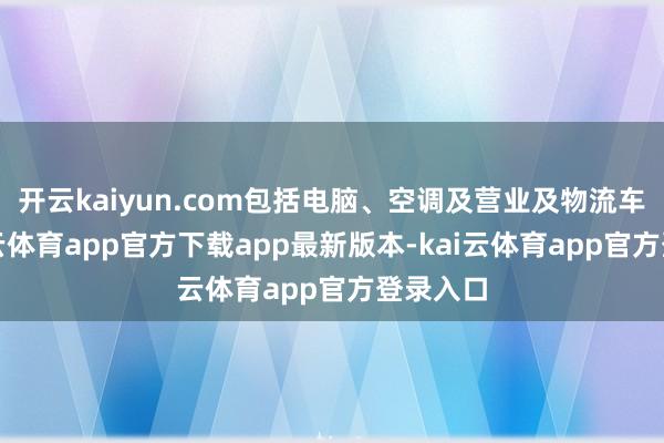 开云kaiyun.com包括电脑、空调及营业及物流车辆-kai云体育app官方下载app最新版本-kai云体育app官方登录入口