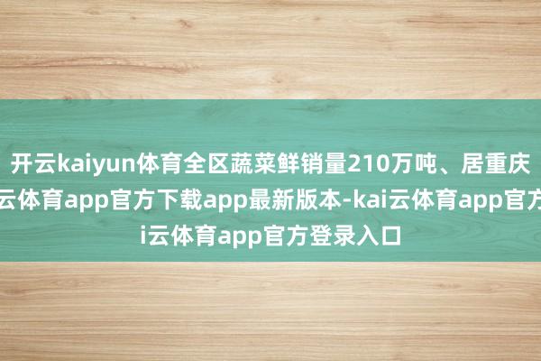 开云kaiyun体育全区蔬菜鲜销量210万吨、居重庆第一-kai云体育app官方下载app最新版本-kai云体育app官方登录入口