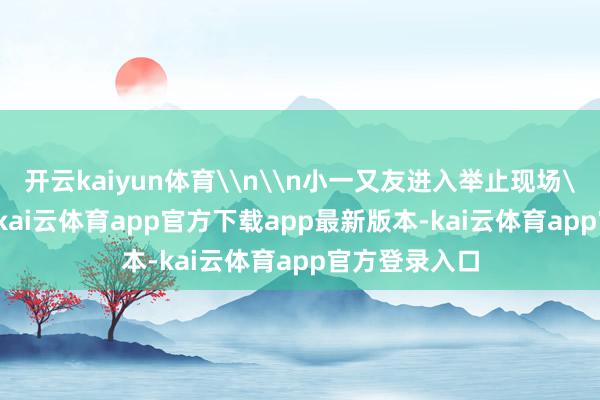 开云kaiyun体育\n\n小一又友进入举止现场\n5月31日-kai云体育app官方下载app最新版本-kai云体育app官方登录入口