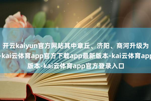 开云kaiyun官方网站其中章丘、济阳、商河升级为高温红色预警-kai云体育app官方下载app最新版本-kai云体育app官方登录入口