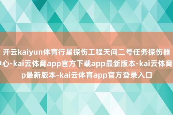 开云kaiyun体育行星探伤工程天问二号任务探伤器在西昌卫星发命中心-kai云体育app官方下载app最新版本-kai云体育app官方登录入口