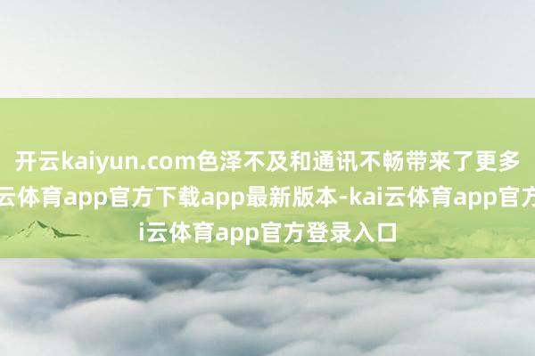 开云kaiyun.com色泽不及和通讯不畅带来了更多挑战-kai云体育app官方下载app最新版本-kai云体育app官方登录入口