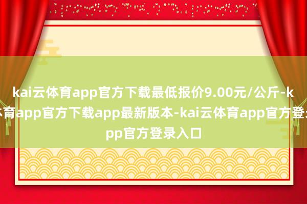 kai云体育app官方下载最低报价9.00元/公斤-kai云体育app官方下载app最新版本-kai云体育app官方登录入口