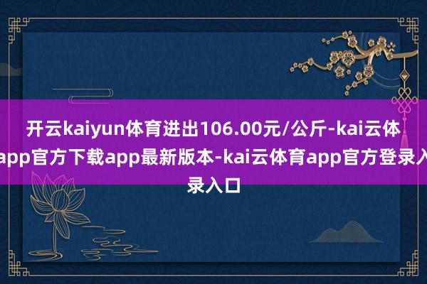 开云kaiyun体育进出106.00元/公斤-kai云体育app官方下载app最新版本-kai云体育app官方登录入口