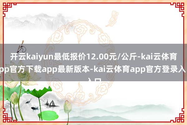 开云kaiyun最低报价12.00元/公斤-kai云体育app官方下载app最新版本-kai云体育app官方登录入口