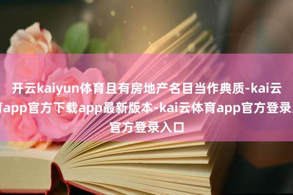 开云kaiyun体育且有房地产名目当作典质-kai云体育app官方下载app最新版本-kai云体育app官方登录入口