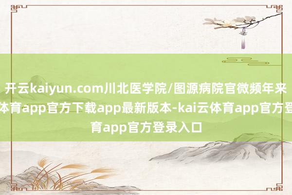 开云kaiyun.com川北医学院/图源病院官微频年来-kai云体育app官方下载app最新版本-kai云体育app官方登录入口