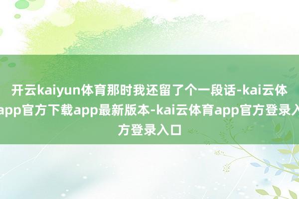 开云kaiyun体育那时我还留了个一段话-kai云体育app官方下载app最新版本-kai云体育app官方登录入口