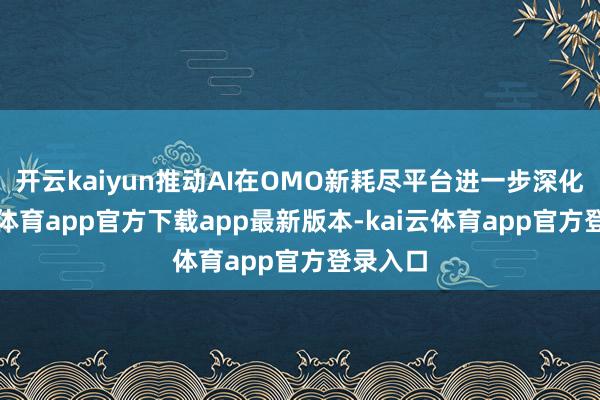 开云kaiyun推动AI在OMO新耗尽平台进一步深化-kai云体育app官方下载app最新版本-kai云体育app官方登录入口