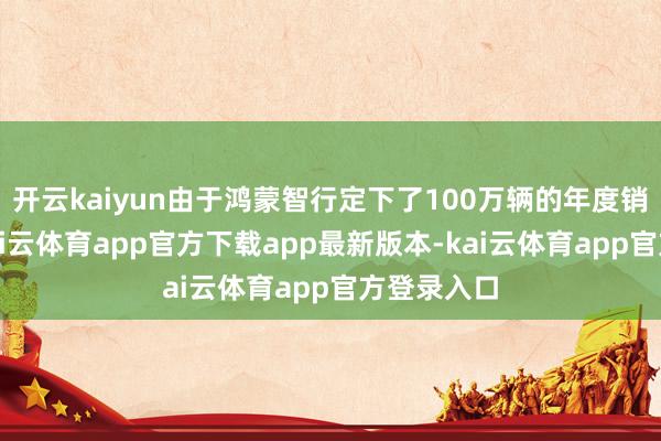 开云kaiyun由于鸿蒙智行定下了100万辆的年度销量主见-kai云体育app官方下载app最新版本-kai云体育app官方登录入口