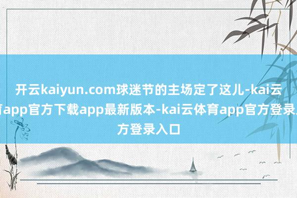 开云kaiyun.com球迷节的主场定了这儿-kai云体育app官方下载app最新版本-kai云体育app官方登录入口