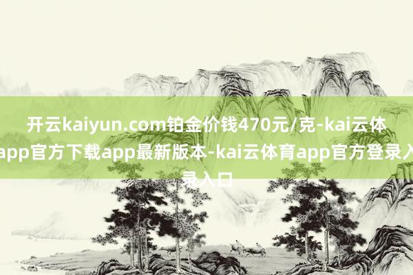 开云kaiyun.com铂金价钱470元/克-kai云体育app官方下载app最新版本-kai云体育app官方登录入口