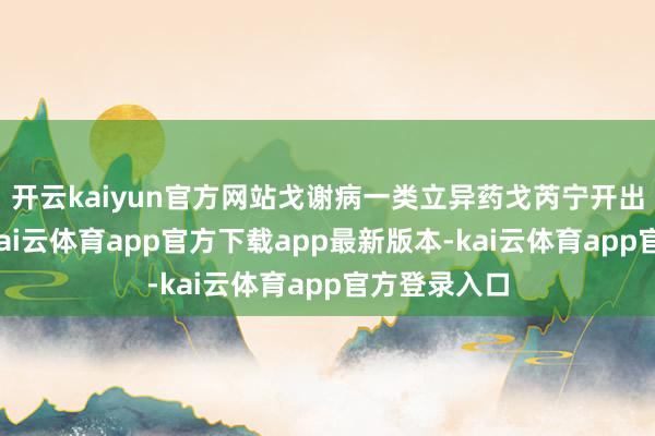 开云kaiyun官方网站戈谢病一类立异药戈芮宁开出首张处方-kai云体育app官方下载app最新版本-kai云体育app官方登录入口