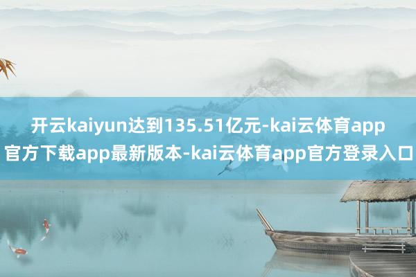 开云kaiyun达到135.51亿元-kai云体育app官方下载app最新版本-kai云体育app官方登录入口