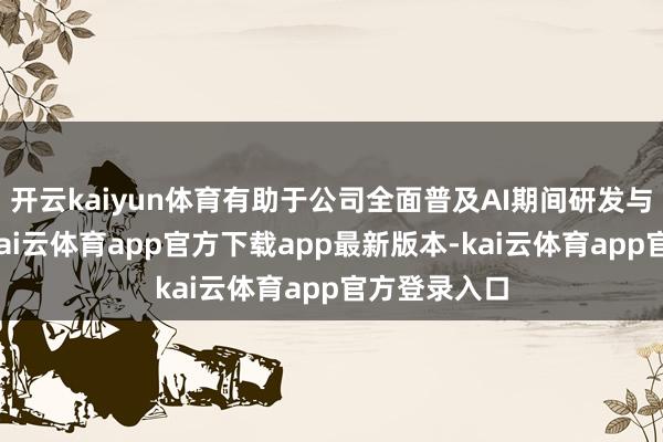 开云kaiyun体育有助于公司全面普及AI期间研发与阁下水平-kai云体育app官方下载app最新版本-kai云体育app官方登录入口