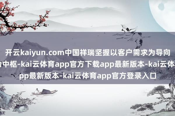 开云kaiyun.com中国祥瑞坚握以客户需求为导向、以赋能业务场景为中枢-kai云体育app官方下载app最新版本-kai云体育app官方登录入口