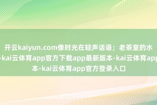开云kaiyun.com像时光在轻声话语；老茶室的水汽悠悠往上飘-kai云体育app官方下载app最新版本-kai云体育app官方登录入口