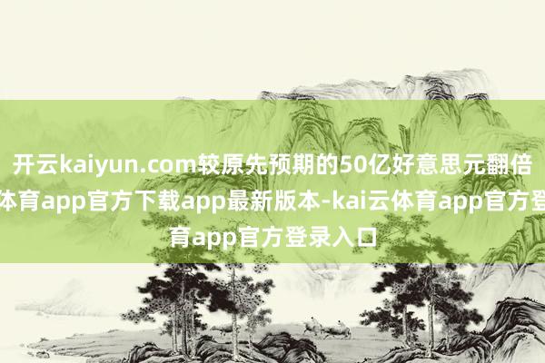 开云kaiyun.com较原先预期的50亿好意思元翻倍-kai云体育app官方下载app最新版本-kai云体育app官方登录入口
