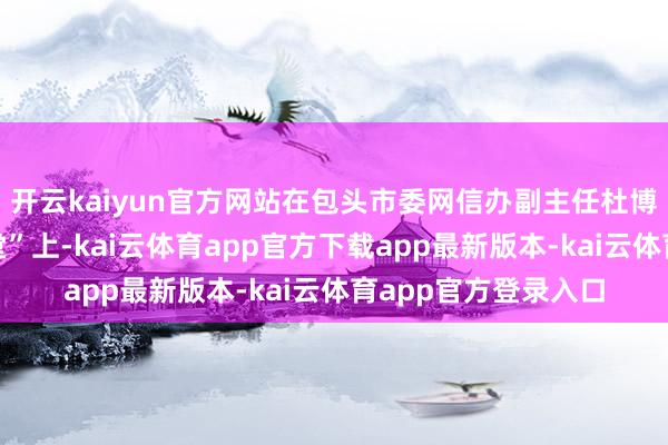 开云kaiyun官方网站在包头市委网信办副主任杜博主抓的“红帆启迪堂”上-kai云体育app官方下载app最新版本-kai云体育app官方登录入口