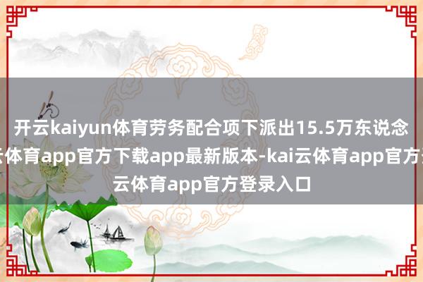 开云kaiyun体育劳务配合项下派出15.5万东说念主-kai云体育app官方下载app最新版本-kai云体育app官方登录入口