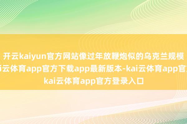 开云kaiyun官方网站像过年放鞭炮似的乌克兰规模也不差-kai云体育app官方下载app最新版本-kai云体育app官方登录入口