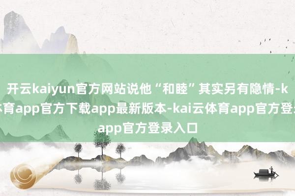 开云kaiyun官方网站说他“和睦”其实另有隐情-kai云体育app官方下载app最新版本-kai云体育app官方登录入口
