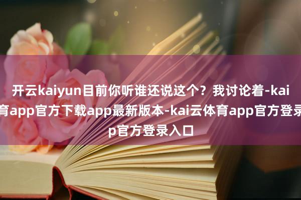 开云kaiyun目前你听谁还说这个？我讨论着-kai云体育app官方下载app最新版本-kai云体育app官方登录入口