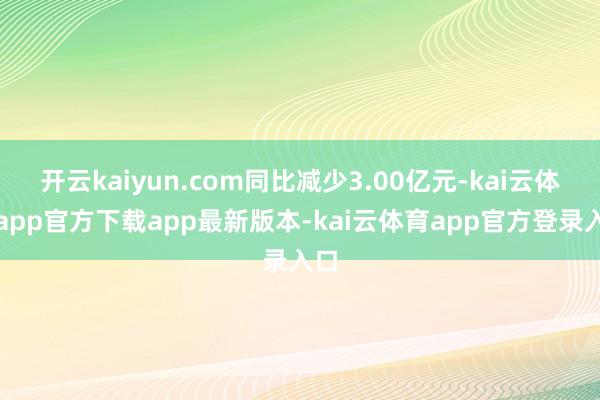 开云kaiyun.com同比减少3.00亿元-kai云体育app官方下载app最新版本-kai云体育app官方登录入口