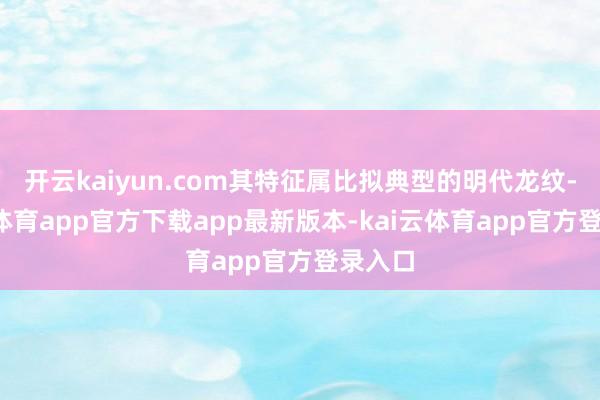 开云kaiyun.com其特征属比拟典型的明代龙纹-kai云体育app官方下载app最新版本-kai云体育app官方登录入口