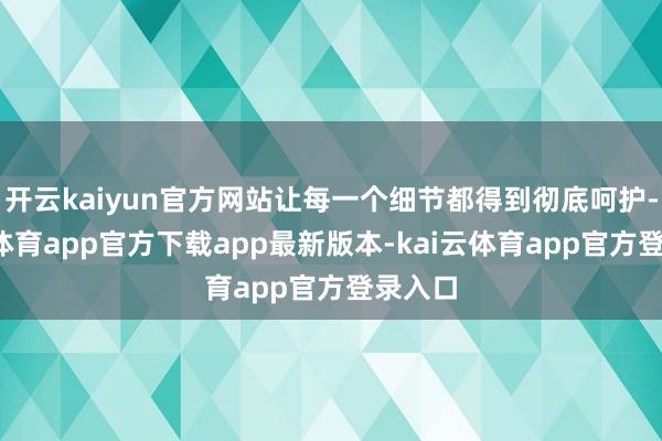 开云kaiyun官方网站让每一个细节都得到彻底呵护-kai云体育app官方下载app最新版本-kai云体育app官方登录入口